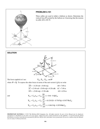 PROBLEM 2.101 
Three cables are used to tether a balloon as shown. Determine the 
vertical force P exerted by the balloon at A knowing that the tension 
in cable AD is 481 N. 
= − i − j 
= 
= i − j + k 
= 
= − j − k 
= 
 
 
 
 
AB 
T = λ = =− i − 
j 
T T T 
AB AB AB AB AB 
AB 
AC 
 
T = λ = = i − j + 
k 
T T T 
AC AC AC AC AC 
AC 
AD 
 
T = λ = =− j − 
k 
T T T 
PROPRIETARY MATERIAL. © 2013 The McGraw-Hill Companies, Inc. All rights reserved. No part of this Manual may be displayed, 
reproduced or distributed in any form or by any means, without the prior written permission of the publisher, or used beyond the limited 
distribution to teachers and educators permitted by McGraw-Hill for their individual course preparation. If you are a student using this Manual, 
you are using it without permission. 
104 
SOLUTION 
The forces applied at A are: , , ,and AB AC AD T T T P 
where P = Pj. To express the other forces in terms of the unit vectors i, j, k, we write 
(4.20 m) (5.60 m) 7.00 m 
(2.40 m) (5.60 m) (4.20 m) 7.40 m 
(5.60 m) (3.30 m) 6.50 m 
AB AB 
AC AC 
AD AD 
and ( 0.6 0.8 ) 
(0.32432 0.75676 0.56757 ) 
( 0.86154 0.50769 ) 
AD AD AD AD AD 
AD 
 