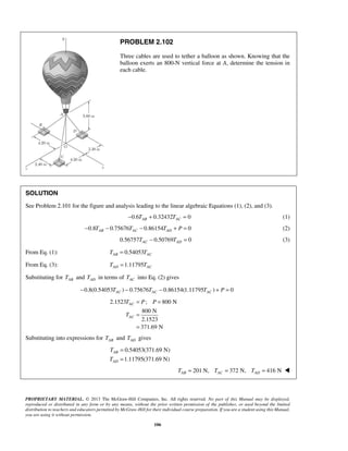 PROBLEM 2.102 
Three cables are used to tether a balloon as shown. Knowing that the 
balloon exerts an 800-N vertical force at A, determine the tension in 
each cable. 
SOLUTION 
See Problem 2.101 for the figure and analysis leading to the linear algebraic Equations (1), (2), and (3). 
−0.6TAB + 0.32432TAC = 0 (1) 
0.8 0.75676 0.86154 0 AB AC AD − T − T − T + P = (2) 
0.56757 0.50769 0 AC AD T − T = (3) 
From Eq. (1): 0.54053 AB AC T = T 
From Eq. (3): 1.11795 AD AC T = T 
Substituting for AB T and AD T in terms of AC T into Eq. (2) gives 
0.8(0.54053 ) 0.75676 0.86154(1.11795 ) 0 AC AC AC − T − T − T + P = 
2.1523 ; 800 N 
T P P 
T 
800 N 
2.1523 
371.69 N 
T 
T 
PROPRIETARY MATERIAL. © 2013 The McGraw-Hill Companies, Inc. All rights reserved. No part of this Manual may be displayed, 
reproduced or distributed in any form or by any means, without the prior written permission of the publisher, or used beyond the limited 
distribution to teachers and educators permitted by McGraw-Hill for their individual course preparation. If you are a student using this Manual, 
you are using it without permission. 
106 
AC 
AC 
= = 
= 
= 
Substituting into expressions for AB T and AD T gives 
0.54053(371.69 N) 
1.11795(371.69 N) 
AB 
AD 
= 
= 
201 N, 372 N, 416 N AB AC AD T = T = T =  
 