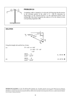 ° + ° + = ° 
PROPRIETARY MATERIAL. © 2013 The McGraw-Hill Companies, Inc. All rights reserved. No part of this Manual may be displayed, 
reproduced or distributed in any form or by any means, without the prior written permission of the publisher, or used beyond the limited 
distribution to teachers and educators permitted by McGraw-Hill for their individual course preparation. If you are a student using this Manual, 
you are using it without permission. 
10 
PROBLEM 2.8 
A telephone cable is clamped at A to the pole AB. Knowing that the tension 
in the left-hand portion of the cable is T1 = 800 lb, determine by 
trigonometry (a) the required tension T2 in the right-hand portion if the 
resultant R of the forces exerted by the cable at A is to be vertical, (b) the 
corresponding magnitude of R. 
SOLUTION 
Using the triangle rule and the law of sines: 
(a) 75 40 180 
180 75 40 
65 
α 
α 
= °− °− ° 
= ° 
800 lb 2 
sin 65 sin 75 
T = 
° ° 
2 T = 853 lb  
(b) 
800 lb 
sin 65 sin 40 
R = 
° ° 
R = 567 lb  
 