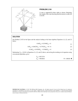 PROBLEM 2.104 
A crate is supported by three cables as shown. Determine 
the weight of the crate knowing that the tension in cable AD 
is 616 lb. 
SOLUTION 
See Problem 2.103 for the figure and the analysis leading to the linear algebraic Equations (1), (2), and (3) 
below: 
−0.48TAB + 0.51948TAD = 0 (1) 
0.8 0.88235 0.77922 0 AB AC AD T + T + T −W = (2) 
0.36 0.47059 0.35065 0 AB AC AD − T + T − T = (3) 
Substituting 616 lb AD T = in Equations (1), (2), and (3) above, and solving the resulting set of equations using 
conventional algorithms, gives: 
667.67 lb 
969.00 lb 
T 
T 
PROPRIETARY MATERIAL. © 2013 The McGraw-Hill Companies, Inc. All rights reserved. No part of this Manual may be displayed, 
reproduced or distributed in any form or by any means, without the prior written permission of the publisher, or used beyond the limited 
distribution to teachers and educators permitted by McGraw-Hill for their individual course preparation. If you are a student using this Manual, 
you are using it without permission. 
109 
AB 
AC 
= 
= W =1868 lb  
 