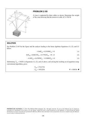 PROBLEM 2.105 
A crate is supported by three cables as shown. Determine the weight 
of the crate knowing that the tension in cable AC is 544 lb. 
SOLUTION 
See Problem 2.103 for the figure and the analysis leading to the linear algebraic Equations (1), (2), and (3) 
below: 
−0.48TAB + 0.51948TAD = 0 (1) 
0.8 0.88235 0.77922 0 AB AC AD T + T + T −W = (2) 
0.36 0.47059 0.35065 0 AB AC AD − T + T − T = (3) 
Substituting 544 lb AC T = in Equations (1), (2), and (3) above, and solving the resulting set of equations using 
conventional algorithms, gives: 
374.27 lb 
345.82 lb 
T 
T 
PROPRIETARY MATERIAL. © 2013 The McGraw-Hill Companies, Inc. All rights reserved. No part of this Manual may be displayed, 
reproduced or distributed in any form or by any means, without the prior written permission of the publisher, or used beyond the limited 
distribution to teachers and educators permitted by McGraw-Hill for their individual course preparation. If you are a student using this Manual, 
you are using it without permission. 
110 
AB 
AD 
= 
= W =1049 lb  
 