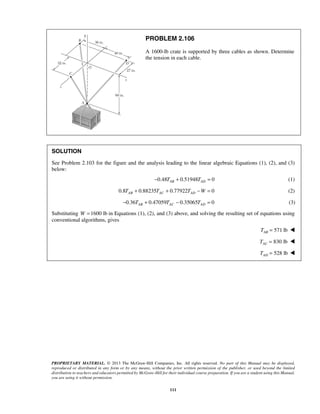 PROBLEM 2.106 
A 1600-lb crate is supported by three cables as shown. Determine 
the tension in each cable. 
SOLUTION 
See Problem 2.103 for the figure and the analysis leading to the linear algebraic Equations (1), (2), and (3) 
below: 
−0.48TAB + 0.51948TAD = 0 (1) 
0.8 0.88235 0.77922 0 AB AC AD T + T + T −W = (2) 
0.36 0.47059 0.35065 0 AB AC AD − T + T − T = (3) 
Substituting W =1600 lb in Equations (1), (2), and (3) above, and solving the resulting set of equations using 
conventional algorithms, gives 
PROPRIETARY MATERIAL. © 2013 The McGraw-Hill Companies, Inc. All rights reserved. No part of this Manual may be displayed, 
reproduced or distributed in any form or by any means, without the prior written permission of the publisher, or used beyond the limited 
distribution to teachers and educators permitted by McGraw-Hill for their individual course preparation. If you are a student using this Manual, 
you are using it without permission. 
111 
571 lb AB T =  
830 lb AC T =  
528 lb AD T =  
 