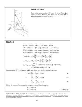 PROBLEM 2.107 
Three cables are connected at A, where the forces P and Q are 
applied as shown. Knowing that Q = 0, find the value of P for 
which the tension in cable AD is 305 N. 
= − i − j + k 
= 
= − i − j − k 
= 
= − i + j − k 
= 
 
 
 
= = =  − − +    
T λ i j k 
AB AB AB AB AB 
T λ i j k 
AC AC AC AC AC 
T λ i j k 
53 13 AB AC i P = T + T + (1) 
j: 
53 13 AB AC T + T = (2) 
53 13 AB AC T − T = (3) 
T 
T 
PROPRIETARY MATERIAL. © 2013 The McGraw-Hill Companies, Inc. All rights reserved. No part of this Manual may be displayed, 
reproduced or distributed in any form or by any means, without the prior written permission of the publisher, or used beyond the limited 
distribution to teachers and educators permitted by McGraw-Hill for their individual course preparation. If you are a student using this Manual, 
you are using it without permission. 
112 
SOLUTION 
0: 0 A AB AC AD ΣF = T + T + T + P = where P = Pi 
 
(960 mm) (240 mm) (380 mm) 1060 mm 
(960 mm) (240 mm) (320 mm) 1040 mm 
(960 mm) (720 mm) (220 mm) 1220 mm 
AB AB 
AC AC 
AD AD 
 
48 12 19 
53 53 53 
12 3 4 
13 13 13 
305 N 
[( 960 mm) (720 mm) (220 mm) ] 
1220 mm 
(240 N) (180 N) (55 N) 
AD AD AD 
AB 
T T T 
AB 
AC 
T T T 
AC 
T 
  
= = = − − −    
  
= = − + − 
= − + − 
i j k 
 
 
Substituting into 0, A ΣF = factoring i, j, k, and setting each coefficient equal to φ gives: 
48 12 
: 240 N 
12 3 
180 N 
k: 
19 4 
55 N 
Solving the system of linear equations using conventional algorithms gives: 
446.71 N 
341.71 N 
AB 
AC 
= 
= P = 960 N  
 