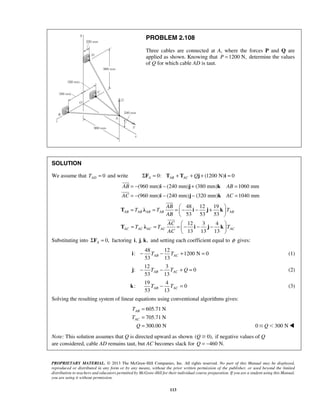 PROBLEM 2.108 
Three cables are connected at A, where the forces P and Q are 
applied as shown. Knowing that P =1200 N, determine the values 
of Q for which cable AD is taut. 
SOLUTION 
We assume that 0 AD T = and write 0: (1200 N) 0 A AB AC ΣF = T + T + Qj + i = 
= − i − j + k 
= 
= − i − j − k 
= 
(960 mm) (240 mm) (380 mm) 1060 mm 
(960 mm) (240 mm) (320 mm) 1040 mm 
AB AB 
AC AC 
= = AB 
=  − − +   
T λ i j k 
T T T 
AB 
AC 
T λ i j k 
T T T 
53 13 AB AC i − T − T + = (1) 
53 13 AB AC j − T − T + Q = (2) 
53 13 AB AC k T − T = (3) 
T 
T 
Q 
PROPRIETARY MATERIAL. © 2013 The McGraw-Hill Companies, Inc. All rights reserved. No part of this Manual may be displayed, 
reproduced or distributed in any form or by any means, without the prior written permission of the publisher, or used beyond the limited 
distribution to teachers and educators permitted by McGraw-Hill for their individual course preparation. If you are a student using this Manual, 
you are using it without permission. 
113 
 
 
48 12 19 
53 53 53 
12 3 4 
13 13 13 
AB AB AB AB AB 
AC AC AC AC AC 
AC 
  
= = = − − −    
  
 
 
Substituting into 0, A ΣF = factoring i, j, k, and setting each coefficient equal to φ gives: 
48 12 
: 1200 N 0 
12 3 
: 0 
19 4 
: 0 
Solving the resulting system of linear equations using conventional algorithms gives: 
605.71 N 
705.71 N 
300.00 N 
AB 
AC 
= 
= 
= 0Q300 N 
Note: This solution assumes that Q is directed upward as shown (Q0), if negative values of Q 
are considered, cable AD remains taut, but AC becomes slack for Q = −460 N. 
 