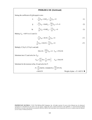 PROBLEM 2.109 (Continued) 
17 13 AB AC AD − T + T + T = (1) 
7 13 AB AC AD − T − T − T + P = (2) 
17 13 AB AC AD T + T − T = (3) 
17 13 AB AD − T + + T = (1′) 
9 7.2 
17 13 AB AD T + − T = (3′) 
13 AD AD − T = T = 
=  + ×  =   
P= + + 
= Weight of plate = P = 845 N  
PROPRIETARY MATERIAL. © 2013 The McGraw-Hill Companies, Inc. All rights reserved. No part of this Manual may be displayed, 
reproduced or distributed in any form or by any means, without the prior written permission of the publisher, or used beyond the limited 
distribution to teachers and educators permitted by McGraw-Hill for their individual course preparation. If you are a student using this Manual, 
you are using it without permission. 
115 
Setting the coefficient of i, j, k equal to zero: 
i: 
8 5 
0.6 0 
j: 
12 9.6 
0.64 0 
k: 
9 7.2 
0.48 0 
Making 60 N AC T = in (1) and (3): 
8 5 
36 N 0 
28.8 N 0 
Multiply (1′) by 9, (3′) by 8, and add: 
12.6 
554.4 N 0 572.0 N 
Substitute into (1′) and solve for : AB T 
17 5 
36 572 544.0 N 
8 13 TAB TAB 
  
Substitute for the tensions in Eq. (2) and solve for P: 
12 9.6 
(544N) 0.64(60 N) (572 N) 
17 13 
844.8 N 
 