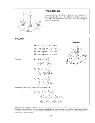 PROBLEM 2.111 
A transmission tower is held by three guy wires attached to a 
pin at A and anchored by bolts at B, C, and D. If the tension in 
wire AB is 630 lb, determine the vertical force P exerted by the 
tower on the pin at A. 
− i − j + k 
= 
= i − j + k 
= 
= i − j − k 
= 
 
 
 
T λ 
AB AB AB AB 
 
T λ 
AC AC AC AC 
 
T λ 
AD AD AD AD 
 
−   T + T + T 
 
 AB AC AD 
 
i 
+  − T −  T − T + P 
 AB AC AD 
 
 
+    T + T − T 
=  AB AC AD 
 
 
PROPRIETARY MATERIAL. © 2013 The McGraw-Hill Companies, Inc. All rights reserved. No part of this Manual may be displayed, 
reproduced or distributed in any form or by any means, without the prior written permission of the publisher, or used beyond the limited 
distribution to teachers and educators permitted by McGraw-Hill for their individual course preparation. If you are a student using this Manual, 
you are using it without permission. 
117 
SOLUTION 
Free Body A: 
ΣF = 0: TAB + TAC + TAD + Pj = 0 
= 45 90 30 105ft 
30 90 65 115 ft 
20 90 60 110 ft 
AB AB 
AC AC 
AD AD 
We write 
3 6 2 
7 7 7 
AB 
AB 
T T 
AB 
T 
= = 
=    − i − j + k 
 
  
6 18 13 
23 23 23 
AC 
AC 
T T 
AC 
T 
= = 
=    i − j + k 
 
  
2 9 6 
11 11 11 
AD 
AD 
T T 
AD 
T 
= = 
=   i − j −  k 
 
  
Substituting into the Eq. ΣF = 0 and factoring i, j, k: 
3 6 2 
7 23 11 
6 18 9 
7 23 11 
2 13 6 
0 
7 23 11 
j 
k 
 