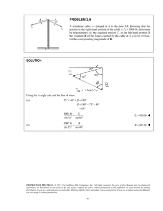 PROBLEM 2.9 
A telephone cable is clamped at A to the pole AB. Knowing that the 
tension in the right-hand portion of the cable is T2 = 1000 lb, determine 
by trigonometry (a) the required tension T1 in the left-hand portion if 
the resultant R of the forces exerted by the cable at A is to be vertical, 
(b) the corresponding magnitude of R. 
PROPRIETARY MATERIAL. © 2013 The McGraw-Hill Companies, Inc. All rights reserved. No part of this Manual may be displayed, 
reproduced or distributed in any form or by any means, without the prior written permission of the publisher, or used beyond the limited 
distribution to teachers and educators permitted by McGraw-Hill for their individual course preparation. If you are a student using this Manual, 
you are using it without permission. 
11 
SOLUTION 
Using the triangle rule and the law of sines: 
(a) 75 40 180 
180 75 40 
65 
β 
β 
° + ° + = ° 
= °− °− ° 
= ° 
1000 lb = 
T 1 
sin 75° sin 65 
° 
1 T = 938 lb  
(b) 
1000 lb 
= 
R sin 75° sin 40 
° 
R = 665 lb  
 