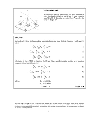 PROBLEM 2.112 
A transmission tower is held by three guy wires attached to a 
pin at A and anchored by bolts at B, C, and D. If the tension in 
wire AC is 920 lb, determine the vertical force P exerted by the 
tower on the pin at A. 
SOLUTION 
See Problem 2.111 for the figure and the analysis leading to the linear algebraic Equations (1), (2), and (3) 
below: 
7 23 11 − TAB + TAC + TAD = (1) 
6 18 9 
7 23 11 AB AC AD − T − T − T + P = (2) 
7 23 11 AB AC AD T + T − T = (3) 
7 11 AB AD − T + + T = (1′) 
6 9 
7 11 AB AD − T − − T + P = (2′) 
7 11 AB AD T + − T = (3′) 
T 
T 
= 
= 
P = 3094.3 lb P = 3090 lb  
PROPRIETARY MATERIAL. © 2013 The McGraw-Hill Companies, Inc. All rights reserved. No part of this Manual may be displayed, 
reproduced or distributed in any form or by any means, without the prior written permission of the publisher, or used beyond the limited 
distribution to teachers and educators permitted by McGraw-Hill for their individual course preparation. If you are a student using this Manual, 
you are using it without permission. 
119 
3 6 2 
0 
0 
2 13 6 
0 
Substituting for 920 lb AC T = in Equations (1), (2), and (3) above and solving the resulting set of equations 
using conventional algorithms gives: 
3 2 
240 lb 0 
720 lb 0 
2 6 
520 lb 0 
Solving, 1240.00 lb 
1602.86 lb 
AB 
AD 
 