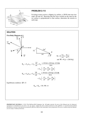 PROBLEM 2.113 
In trying to move across a slippery icy surface, a 180-lb man uses two 
ropes AB and AC. Knowing that the force exerted on the man by the 
icy surface is perpendicular to that surface, determine the tension in 
each rope. 
N 
=  +    
N i j 
and W=W j = −(180 lb)j 
= = = − + − 
i j k 
=  − + −    
= = = − + + 
i j k 
= − + +    
PROPRIETARY MATERIAL. © 2013 The McGraw-Hill Companies, Inc. All rights reserved. No part of this Manual may be displayed, 
reproduced or distributed in any form or by any means, without the prior written permission of the publisher, or used beyond the limited 
distribution to teachers and educators permitted by McGraw-Hill for their individual course preparation. If you are a student using this Manual, 
you are using it without permission. 
120 
SOLUTION 
Free-Body Diagram at A 
16 30 
34 34 
  
( 30 ft) (20 ft) (12 ft) 
38 ft 
15 10 6 
19 19 19 
AC AC AC AC AC 
AC 
AC 
T T T 
AC 
T 
  
T λ 
i j k 
 
( 30 ft) (24 ft) (32 ft) 
50 ft 
15 12 16 
25 25 25 
AB AB AB AB AB 
AB 
AB 
T T T 
AB 
T 
  
T λ 
i j k 
 
Equilibrium condition: ΣF = 0 
0 AB AC T + T + N +W= 
 