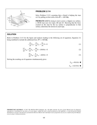 PROBLEM 2.114 
Solve Problem 2.113, assuming that a friend is helping the man 
at A by pulling on him with a force P = −(60 lb)k. 
PROBLEM 2.113 In trying to move across a slippery icy surface, 
a 180-lb man uses two ropes AB and AC. Knowing that the force 
exerted on the man by the icy surface is perpendicular to that 
surface, determine the tension in each rope. 
SOLUTION 
Refer to Problem 2.113 for the figure and analysis leading to the following set of equations, Equation (3) 
being modified to include the additional force P = (−60 lb)k. 
15 15 16 
25 19 34 AB AC − T − T + N = (1) 
25 19 34 AB AC T + T + N − = (2) 
25 19 AB AC T − T − = (3) 
PROPRIETARY MATERIAL. © 2013 The McGraw-Hill Companies, Inc. All rights reserved. No part of this Manual may be displayed, 
reproduced or distributed in any form or by any means, without the prior written permission of the publisher, or used beyond the limited 
distribution to teachers and educators permitted by McGraw-Hill for their individual course preparation. If you are a student using this Manual, 
you are using it without permission. 
122 
0 
12 10 30 
(180 lb) 0 
16 6 
(60 lb) 0 
Solving the resulting set of equations simultaneously gives: 
99.0 lb AB T =  
10.55 lb AC T =  
 