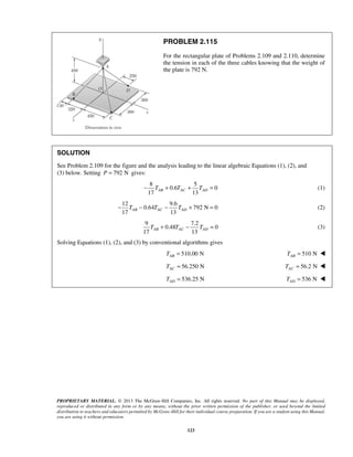 PROBLEM 2.115 
For the rectangular plate of Problems 2.109 and 2.110, determine 
the tension in each of the three cables knowing that the weight of 
the plate is 792 N. 
SOLUTION 
See Problem 2.109 for the figure and the analysis leading to the linear algebraic Equations (1), (2), and 
(3) below. Setting P = 792 N gives: 
8 5 
− T + 0.6 T + T = 0 
(1) 
17 AB AC 13 AD 17 13 AB AC AD − T − T − T + = (2) 
17 13 AB AC AD T + T − T = (3) 
PROPRIETARY MATERIAL. © 2013 The McGraw-Hill Companies, Inc. All rights reserved. No part of this Manual may be displayed, 
reproduced or distributed in any form or by any means, without the prior written permission of the publisher, or used beyond the limited 
distribution to teachers and educators permitted by McGraw-Hill for their individual course preparation. If you are a student using this Manual, 
you are using it without permission. 
123 
12 9.6 
0.64 792 N 0 
9 7.2 
0.48 0 
Solving Equations (1), (2), and (3) by conventional algorithms gives 
510.00 N AB T = 510 N AB T =  
56.250 N AC T = 56.2 N AC T =  
536.25 N AD T = 536 N AD T =  
 