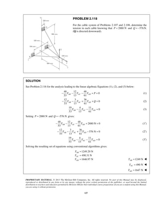 PROBLEM 2.118 
For the cable system of Problems 2.107 and 2.108, determine the 
tension in each cable knowing that P = 2880 N and Q = −576N. 
(Q is directed downward). 
SOLUTION 
See Problem 2.116 for the analysis leading to the linear algebraic Equations (1), (2), and (3) below: 
53 13 61 AB AC AD − T − T − T + P = (1) 
12 3 36 
53 13 61 AB AC AD − T − T + T + Q = (2) 
53 13 61 AB AC AD T − T − T = (3) 
53 13 61 AB AC AD − T − T − T + = (1′) 
53 13 61 AB AC AD − T − T + T − = (2′) 
53 13 61 AB AC AD T − T − T = (3′) 
T 
T 
T 
PROPRIETARY MATERIAL. © 2013 The McGraw-Hill Companies, Inc. All rights reserved. No part of this Manual may be displayed, 
reproduced or distributed in any form or by any means, without the prior written permission of the publisher, or used beyond the limited 
distribution to teachers and educators permitted by McGraw-Hill for their individual course preparation. If you are a student using this Manual, 
you are using it without permission. 
127 
 
48 12 48 
0 
0 
19 4 11 
0 
Setting P = 2880 N and Q = −576 N gives: 
48 12 48 
2880 N 0 
12 3 36 
576 N 0 
19 4 11 
0 
Solving the resulting set of equations using conventional algorithms gives: 
1249.29 N 
490.31 N 
1646.97 N 
AB 
AC 
AD 
= 
= 
= 1249 N AB T =  
490 N AC T =  
1647 N AD T =  
 