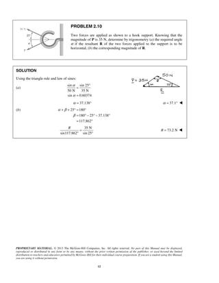 PROBLEM 2.10 
Two forces are applied as shown to a hook support. Knowing that the 
magnitude of P is 35 N, determine by trigonometry (a) the required angle 
α if the resultant R of the two forces applied to the support is to be 
horizontal, (b) the corresponding magnitude of R. 
α 
= ° 
= 
α = 37.138° α = 37.1°  
+ + °= ° 
R = 
° ° 
PROPRIETARY MATERIAL. © 2013 The McGraw-Hill Companies, Inc. All rights reserved. No part of this Manual may be displayed, 
reproduced or distributed in any form or by any means, without the prior written permission of the publisher, or used beyond the limited 
distribution to teachers and educators permitted by McGraw-Hill for their individual course preparation. If you are a student using this Manual, 
you are using it without permission. 
12 
SOLUTION 
Using the triangle rule and law of sines: 
(a) 
sin sin 25 
50 N 35 N 
sin 0.60374 
α 
(b) 25 180 
180 25 37.138 
117.862 
α β 
β 
= °− °− ° 
= ° 
35 N 
sin117.862 sin 25 
R = 73.2 N  
 