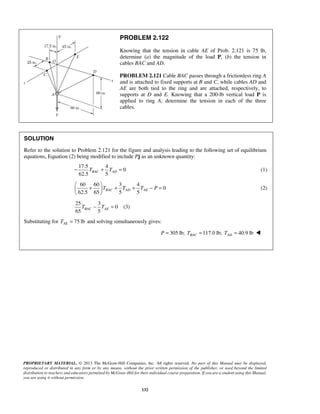 PROBLEM 2.122 
Knowing that the tension in cable AE of Prob. 2.121 is 75 lb, 
determine (a) the magnitude of the load P, (b) the tension in 
cables BAC and AD. 
PROBLEM 2.121 Cable BAC passes through a frictionless ring A 
and is attached to fixed supports at B and C, while cables AD and 
AE are both tied to the ring and are attached, respectively, to 
supports at D and E. Knowing that a 200-lb vertical load P is 
applied to ring A, determine the tension in each of the three 
cables. 
SOLUTION 
Refer to the solution to Problem 2.121 for the figure and analysis leading to the following set of equilibrium 
equations, Equation (2) being modified to include Pj as an unknown quantity: 
62.5 5 − TBAC + TAD = (1) 
60 60 3 4 
 +  + + − =   
  
65 5 BAC AE T − T = (3) 
PROPRIETARY MATERIAL. © 2013 The McGraw-Hill Companies, Inc. All rights reserved. No part of this Manual may be displayed, 
reproduced or distributed in any form or by any means, without the prior written permission of the publisher, or used beyond the limited 
distribution to teachers and educators permitted by McGraw-Hill for their individual course preparation. If you are a student using this Manual, 
you are using it without permission. 
132 
17.5 4 
0 
0 
62.5 65 5 5 TBAC TAD TAE P 
(2) 
25 3 
0 
Substituting for 75 lb AE T = and solving simultaneously gives: 
305 lb; 117.0 lb; 40.9 lb BAC AD P = T = T =  
 
 