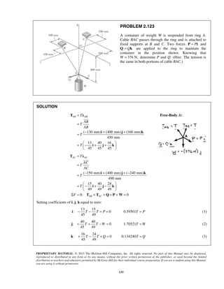 PROBLEM 2.123 
A container of weight W is suspended from ring A. 
Cable BAC passes through the ring and is attached to 
fixed supports at B and C. Two forces P = Pi and 
Q = Qk are applied to the ring to maintain the 
container in the position shown. Knowing that 
W = 376 N, determine P and Q. (Hint: The tension is 
the same in both portions of cable BAC.) 
T λ 
i j k 
i j k 
 
T λ 
AC AC 
i j k 
i j k 
 
i − T − T + P = T = P (1) 
j + T + T −W = T =W (2) 
k + T − T + Q = T = Q (3) 
PROPRIETARY MATERIAL. © 2013 The McGraw-Hill Companies, Inc. All rights reserved. No part of this Manual may be displayed, 
reproduced or distributed in any form or by any means, without the prior written permission of the publisher, or used beyond the limited 
distribution to teachers and educators permitted by McGraw-Hill for their individual course preparation. If you are a student using this Manual, 
you are using it without permission. 
133 
SOLUTION 
( 130 mm) (400 mm) (160 mm) 
450 mm 
13 40 16 
45 45 45 
AB T AB 
AB 
T 
AB 
T 
T 
= 
= 
= − + + 
=  − + +    
  
Free-Body A: 
( 150 mm) (400 mm) ( 240 mm) 
490 mm 
15 40 24 
49 49 49 
0: 0 
AB AC 
T 
AC 
T 
AC 
T 
T 
F 
= 
= 
= − + + − 
= − + −    
  
Σ = T + T + Q + P + W 
= 
Setting coefficients of i, j, k equal to zero: 
13 15 
: 0 0.59501 
45 49 
40 40 
: 0 1.70521 
45 49 
16 24 
: 0 0.134240 
45 49 
 