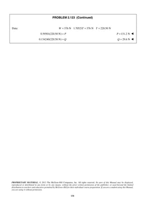 PROBLEM 2.123 (Continued) 
Data: W = 376 N 1.70521T = 376 N T = 220.50 N 
0.59501(220.50 N) = P P =131.2 N  
0.134240(220.50 N) = Q Q = 29.6 N  
PROPRIETARY MATERIAL. © 2013 The McGraw-Hill Companies, Inc. All rights reserved. No part of this Manual may be displayed, 
reproduced or distributed in any form or by any means, without the prior written permission of the publisher, or used beyond the limited 
distribution to teachers and educators permitted by McGraw-Hill for their individual course preparation. If you are a student using this Manual, 
you are using it without permission. 
134 
 