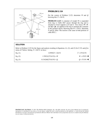 PROBLEM 2.124 
For the system of Problem 2.123, determine W and Q 
knowing that P =164 N. 
PROBLEM 2.123 A container of weight W is suspended 
from ring A. Cable BAC passes through the ring and is 
attached to fixed supports at B and C. Two forces P = Pi 
and Q = Qk are applied to the ring to maintain the container 
in the position shown. Knowing that W = 376 N, determine 
P and Q. (Hint: The tension is the same in both portions of 
cable BAC.) 
SOLUTION 
Refer to Problem 2.123 for the figure and analysis resulting in Equations (1), (2), and (3) for P, W, and Q in 
terms of T below. Setting P =164 N we have: 
Eq. (1): 0.59501T =164 N T = 275.63 N 
Eq. (2): 1.70521(275.63 N) =W W = 470 N  
Eq. (3): 0.134240(275.63 N) = Q Q = 37.0 N  
PROPRIETARY MATERIAL. © 2013 The McGraw-Hill Companies, Inc. All rights reserved. No part of this Manual may be displayed, 
reproduced or distributed in any form or by any means, without the prior written permission of the publisher, or used beyond the limited 
distribution to teachers and educators permitted by McGraw-Hill for their individual course preparation. If you are a student using this Manual, 
you are using it without permission. 
135 
 