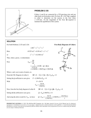 PROBLEM 2.125 
Collars A and B are connected by a 525-mm-long wire and can 
slide freely on frictionless rods. If a force P = (341 N)j is applied 
to collar A, determine (a) the tension in the wire when 
y =155 mm, (b) the magnitude of the force Q required to 
maintain the equilibrium of the system. 
SOLUTION 
For both Problems 2.125 and 2.126: Free-Body Diagrams of Collars: 
(AB)2 = x2 + y2 + z2 
Here (0.525 m)2 = (0.20 m)2 + y2 + z2 
or y2 + z2 = 0.23563 m2 
Thus, when y given, z is determined, 
= 
= − + 
= − + 
P 
T 
= = = 
PROPRIETARY MATERIAL. © 2013 The McGraw-Hill Companies, Inc. All rights reserved. No part of this Manual may be displayed, 
reproduced or distributed in any form or by any means, without the prior written permission of the publisher, or used beyond the limited 
distribution to teachers and educators permitted by McGraw-Hill for their individual course preparation. If you are a student using this Manual, 
you are using it without permission. 
136 
Now 
1 
(0.20 )m 
0.525 m 
0.38095 1.90476 1.90476 
AB 
AB 
AB 
y z 
y z 
λ 
i j k 
i j k 
 
Where y and z are in units of meters, m. 
From the F.B. Diagram of collar A: 0: 0 x z AB AB ΣF = N i + N k + Pj + T λ = 
Setting the j coefficient to zero gives (1.90476 ) 0 AB P − y T = 
With 341 N 
341N 
1.90476 AB 
y 
= 
= 
Now, from the free body diagram of collar B: 0: 0 ΣF = Nxi + Ny j + Qk − TAB λAB = 
Setting the k coefficient to zero gives (1.90476 ) 0 AB Q −T z = 
And using the above result for , AB T we have 
341N (341N)( ) 
(1.90476 ) 
(1.90476) AB 
z 
Q T z z 
y y 
 