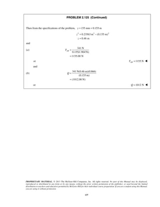PROBLEM 2.125 (Continued) 
Then from the specifications of the problem, y =155 mm = 0.155 m 
2 0.23563m2 (0.155 m)2 
0.46 m 
PROPRIETARY MATERIAL. © 2013 The McGraw-Hill Companies, Inc. All rights reserved. No part of this Manual may be displayed, 
reproduced or distributed in any form or by any means, without the prior written permission of the publisher, or used beyond the limited 
distribution to teachers and educators permitted by McGraw-Hill for their individual course preparation. If you are a student using this Manual, 
you are using it without permission. 
137 
z 
z 
= − 
= 
and 
(a) 
341 N 
0.155(1.90476) 
1155.00 N 
TAB = 
= 
or =1155 N AB T  
and 
(b) 
341 N(0.46 m)(0.866) 
(0.155 m) 
(1012.00 N) 
Q = 
= 
or Q =1012 N  
 