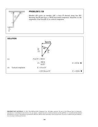 PROBLEM 2.128 
Member BD exerts on member ABC a force P directed along line BD. 
Knowing that P must have a 300-lb horizontal component, determine (a) the 
magnitude of the force P, (b) its vertical component. 
PROPRIETARY MATERIAL. © 2013 The McGraw-Hill Companies, Inc. All rights reserved. No part of this Manual may be displayed, 
reproduced or distributed in any form or by any means, without the prior written permission of the publisher, or used beyond the limited 
distribution to teachers and educators permitted by McGraw-Hill for their individual course preparation. If you are a student using this Manual, 
you are using it without permission. 
140 
SOLUTION 
(a) Psin 35° = 300 lb 
300 lb 
sin 35 
P = 
° 
P = 523 lb  
(b) Vertical component cos35 vP = P ° 
= (523 lb) cos35° 428 lb v P =  
 