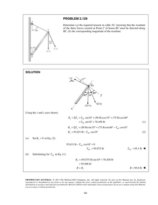PROBLEM 2.129 
Determine (a) the required tension in cable AC, knowing that the resultant 
of the three forces exerted at Point C of boom BC must be directed along 
BC, (b) the corresponding magnitude of the resultant. 
= Σ = °+ °+ ° 
R F T 
= T 
°+ (1) 
(50 lb)sin 35 (75 lb)sin 60 cos10 
= Σ = °+ °− ° 
= − ° (2) 
R F T 
R T 
y y AC 
− °= 
= °+ 
= 
= R = 95.0 lb  
PROPRIETARY MATERIAL. © 2013 The McGraw-Hill Companies, Inc. All rights reserved. No part of this Manual may be displayed, 
reproduced or distributed in any form or by any means, without the prior written permission of the publisher, or used beyond the limited 
distribution to teachers and educators permitted by McGraw-Hill for their individual course preparation. If you are a student using this Manual, 
you are using it without permission. 
141 
SOLUTION 
Using the x and y axes shown: 
sin10 (50 lb) cos35 (75 lb) cos60 
sin10 78.458 lb 
x x AC 
AC 
93.631 lb cos10 
y AC 
(a) Set Ry = 0 in Eq. (2): 
93.631 lb cos10 0 
95.075 lb 
AC 
AC 
T 
T 
= 95.1 lb AC T =  
(b) Substituting for AC T in Eq. (1): 
(95.075 lb)sin10 78.458 lb 
94.968 lb 
x 
x 
R 
R R 
 
