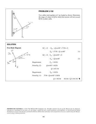 PROBLEM 2.132 
Two cables tied together at C are loaded as shown. Determine 
the range of values of Q for which the tension will not exceed 
60 lb in either cable. 
PROPRIETARY MATERIAL. © 2013 The McGraw-Hill Companies, Inc. All rights reserved. No part of this Manual may be displayed, 
reproduced or distributed in any form or by any means, without the prior written permission of the publisher, or used beyond the limited 
distribution to teachers and educators permitted by McGraw-Hill for their individual course preparation. If you are a student using this Manual, 
you are using it without permission. 
144 
SOLUTION 
Free-Body Diagram 
ΣFx = 0: −TBC −Qcos60° + 75 lb = 0 
75 lb cos60 BC T = −Q ° (1) 
0: sin 60 0 ΣFy = TAC −Q ° = 
sin 60 AC T = Q ° (2) 
Requirement: 60 lb: AC T  
From Eq. (2): Qsin 60°60 lb 
Q69.3 lb 
Requirement: 60 lb: BC T  
From Eq. (1): 75 lb −Qsin 60°60 lb 
Q30.0 lb 30.0 lbQ69.3 lb  
 