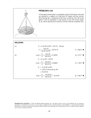 PROBLEM 2.133 
A horizontal circular plate is suspended as shown from three wires that 
are attached to a support at D and form 30° angles with the vertical. 
Knowing that the x component of the force exerted by wire AD on the 
plate is 110.3 N, determine (a) the tension in wire AD, (b) the angles 
θ x, θ y, and θ z that the force exerted at A forms with the coordinate axes. 
SOLUTION 
(a) Fx = F sin 30°sin 50° =110.3 N (Given) 
110.3 N 
F = = F = 288 N  
F F 
zF = −F ° ° 
= − 
= − 
θ = = − = − 108.7 z θ 
PROPRIETARY MATERIAL. © 2013 The McGraw-Hill Companies, Inc. All rights reserved. No part of this Manual may be displayed, 
reproduced or distributed in any form or by any means, without the prior written permission of the publisher, or used beyond the limited 
distribution to teachers and educators permitted by McGraw-Hill for their individual course preparation. If you are a student using this Manual, 
you are using it without permission. 
145 
287.97 N 
sin 30° sin 50° 
(b) 
110.3 N 
cos 0.38303 
287.97 N 
x 
x 
F 
F 
θ = = = 67.5 x θ = °  
cos30 249.39 
249.39 N 
cos 0.86603 
287.97 N 
y 
y 
y 
F 
F 
θ 
= °= 
= = = 30.0 y θ = °  
sin 30 cos50 
(287.97 N)sin 30°cos 50° 
92.552 N 
92.552 N 
cos 0.32139 
287.97 N 
z 
z 
F 
F 
= ° 
 