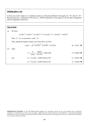 F 
= = = F =1209 lb  
x 
x 
PROPRIETARY MATERIAL. © 2013 The McGraw-Hill Companies, Inc. All rights reserved. No part of this Manual may be displayed, 
reproduced or distributed in any form or by any means, without the prior written permission of the publisher, or used beyond the limited 
distribution to teachers and educators permitted by McGraw-Hill for their individual course preparation. If you are a student using this Manual, 
you are using it without permission. 
146 
PROBLEM 2.134 
A force acts at the origin of a coordinate system in a direction defined by the angles θy = 55° and θz = 45°. 
Knowing that the x component of the force is −500 lb, determine (a) the angle θx, (b) the other components 
and the magnitude of the force. 
SOLUTION 
(a) We have 
(cos )2 (cos )2 (cos )2 1 (cos )2 1 (cos )2 (cos )2 x y z y y z θ + θ + θ =  θ = − θ − θ 
Since 0, x F  we must have cos 0. x θ  
Thus, taking the negative square root, from above, we have 
cos 1 (cos55)2 (cos 45)2 0.41353 x θ = − − − = 114.4 x θ = °  
(b) Then 
500 lb 
1209.10 lb 
cos 0.41353 
F 
θ 
and cos (1209.10 lb) cos55 Fy = F θ y = ° 694 lb Fy =  
cos (1209.10 lb) cos 45 z z F = F θ = ° 855 lb z F =  
 