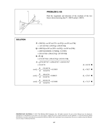 PROBLEM 2.135 
Find the magnitude and direction of the resultant of the two 
forces shown knowing that P = 300 N and Q = 400 N. 
= − ° °+ °+ ° ° 
= − + + 
= ° ° + ° − ° ° 
= + − 
= + − 
= + 
= 
P i j k 
i j k 
367 N) (456.42 N) (163.011N) 
PROPRIETARY MATERIAL. © 2013 The McGraw-Hill Companies, Inc. All rights reserved. No part of this Manual may be displayed, 
reproduced or distributed in any form or by any means, without the prior written permission of the publisher, or used beyond the limited 
distribution to teachers and educators permitted by McGraw-Hill for their individual course preparation. If you are a student using this Manual, 
you are using it without permission. 
147 
SOLUTION 
(300 N)[ cos30 sin15 sin 30 cos30 cos15 ] 
(67.243 N) (150 N) (250.95 N) 
(400 N)[cos50 cos 20 sin 50 cos50 sin 20 ] 
(400 N)[0.60402 0.76604 0.21985] 
(241.61N) (306.42 N) (87.939 N) 
(174. 
i j k 
Q i j k 
i j 
i j k 
R P Q 
2 2 2 
(174.367 N) (456.42 N) (163.011N) 
515.07 N 
R 
+ + 
= + + 
= 
R = 515 N  
174.367 N 
cos 0.33853 
515.07 N 
x 
x 
R 
R 
θ = = = 70.2 x θ = °  
456.42 N 
cos 0.88613 
515.07 N 
y 
y 
R 
R 
θ = = = 27.6 y θ = °  
163.011N 
cos 0.31648 
515.07 N 
z 
z 
R 
R 
θ = = = 71.5 z θ 
= °  
 