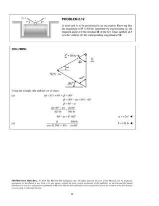 PROBLEM 2.12 
A steel tank is to be positioned in an excavation. Knowing that 
the magnitude of P is 500 lb, determine by trigonometry (a) the 
required angle α if the resultant R of the two forces applied at A 
is to be vertical, (b) the corresponding magnitude of R. 
+ ° + °+ = ° 
α β 
= °− + °− ° 
= °− 
β α 
β α 
α 
° − = ° 
90° −α = 47.402° α = 42.6°  
R = 
° + ° ° 
PROPRIETARY MATERIAL. © 2013 The McGraw-Hill Companies, Inc. All rights reserved. No part of this Manual may be displayed, 
reproduced or distributed in any form or by any means, without the prior written permission of the publisher, or used beyond the limited 
distribution to teachers and educators permitted by McGraw-Hill for their individual course preparation. If you are a student using this Manual, 
you are using it without permission. 
14 
SOLUTION 
Using the triangle rule and the law of sines: 
(a) ( 30 ) 60 180 
180 ( 30 ) 60 
90 
sin (90 ) sin 60 
425 lb 500 lb 
(b) 
500 lb 
sin (42.598 30 ) sin 60 
R = 551 lb  
 