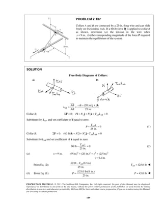 PROBLEM 2.137 
Collars A and B are connected by a 25-in.-long wire and can slide 
freely on frictionless rods. If a 60-lb force Q is applied to collar B 
as shown, determine (a) the tension in the wire when 
x = 9 in., (b) the corresponding magnitude of the force P required 
to maintain the equilibrium of the system. 
 
= = − − + i j k λ 
TAB x 
P− = (1) 
TAB z − = (2) 
= + + = 
−TAB 
P =  P = 45.0 lb  
PROPRIETARY MATERIAL. © 2013 The McGraw-Hill Companies, Inc. All rights reserved. No part of this Manual may be displayed, 
reproduced or distributed in any form or by any means, without the prior written permission of the publisher, or used beyond the limited 
distribution to teachers and educators permitted by McGraw-Hill for their individual course preparation. If you are a student using this Manual, 
you are using it without permission. 
149 
SOLUTION 
Free-Body Diagrams of Collars: 
A: B: 
(20 in.) 
25 in. AB 
AB x z 
AB 
Collar A: 0: 0 ΣF = Pi + Ny j + Nzk + TABλ AB = 
Substitute for AB λ and set coefficient of i equal to zero: 
0 
25 in. 
Collar B: 0: (60 lb) 0 ΣF = k + Nx′i + Ny′ j −TABλ AB = 
Substitute for AB λ and set coefficient of k equal to zero: 
60 lb 0 
25 in. 
(a) 9 in. (9 in.)2 (20 in.)2 2 (25 in.)2 
12 in. 
x z 
z 
= 
From Eq. (2): 
60 lb (12 in.) 
25 in. 
125.0 lb AB T =  
(b) From Eq. (1): 
(125.0 lb)(9 in.) 
25 in. 
 