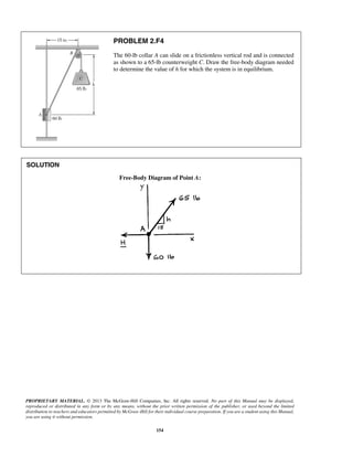 PROBLEM 2.F4 
The 60-lb collar A can slide on a frictionless vertical rod and is connected 
as shown to a 65-lb counterweight C. Draw the free-body diagram needed 
to determine the value of h for which the system is in equilibrium. 
PROPRIETARY MATERIAL. © 2013 The McGraw-Hill Companies, Inc. All rights reserved. No part of this Manual may be displayed, 
reproduced or distributed in any form or by any means, without the prior written permission of the publisher, or used beyond the limited 
distribution to teachers and educators permitted by McGraw-Hill for their individual course preparation. If you are a student using this Manual, 
you are using it without permission. 
154 
SOLUTION 
Free-Body Diagram of Point A: 
 
 