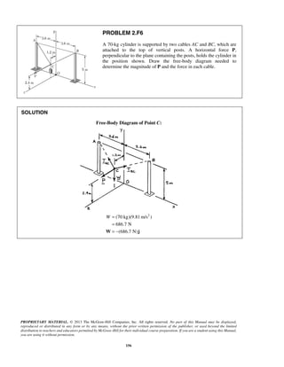 PROBLEM 2.F6 
A 70-kg cylinder is supported by two cables AC and BC, which are 
attached to the top of vertical posts. A horizontal force P, 
perpendicular to the plane containing the posts, holds the cylinder in 
the position shown. Draw the free-body diagram needed to 
determine the magnitude of P and the force in each cable. 
PROPRIETARY MATERIAL. © 2013 The McGraw-Hill Companies, Inc. All rights reserved. No part of this Manual may be displayed, 
reproduced or distributed in any form or by any means, without the prior written permission of the publisher, or used beyond the limited 
distribution to teachers and educators permitted by McGraw-Hill for their individual course preparation. If you are a student using this Manual, 
you are using it without permission. 
156 
SOLUTION 
Free-Body Diagram of Point C: 
(70 kg)(9.81m/s2 ) 
686.7 N 
(686.7 N) 
W = 
= 
W= − j 
 
 