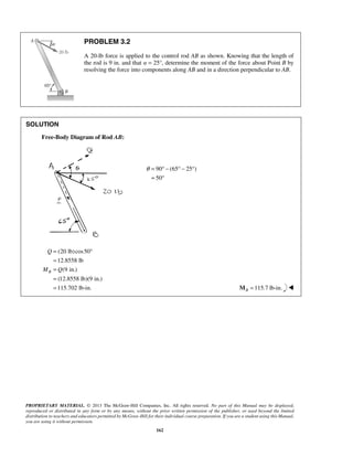 PROBLEM 3.2 
A 20-lb force is applied to the control rod AB as shown. Knowing that the length of 
the rod is 9 in. and that α = 25°, determine the moment of the force about Point B by 
resolving the force into components along AB and in a direction perpendicular to AB. 
θ = °− °− ° 
= ° 
Q 
M Q 
PROPRIETARY MATERIAL. © 2013 The McGraw-Hill Companies, Inc. All rights reserved. No part of this Manual may be displayed, 
reproduced or distributed in any form or by any means, without the prior written permission of the publisher, or used beyond the limited 
distribution to teachers and educators permitted by McGraw-Hill for their individual course preparation. If you are a student using this Manual, 
you are using it without permission. 
162 
SOLUTION 
Free-Body Diagram of Rod AB: 
90 (65 25 ) 
50 
(20 lb) cos50 
12.8558 lb 
(9 in.) 
(12.8558 lb)(9 in.) 
115.702 lb-in. 
B 
= ° 
= 
= 
= 
= MB =115.7 lb-in.  
 