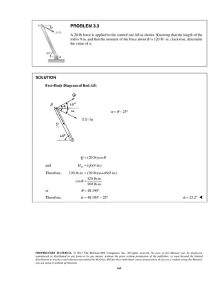 PROBLEM 3.3 
A 20-lb force is applied to the control rod AB as shown. Knowing that the length of the 
rod is 9 in. and that the moment of the force about B is 120 lb · in. clockwise, determine 
the value of α. 
PROPRIETARY MATERIAL. © 2013 The McGraw-Hill Companies, Inc. All rights reserved. No part of this Manual may be displayed, 
reproduced or distributed in any form or by any means, without the prior written permission of the publisher, or used beyond the limited 
distribution to teachers and educators permitted by McGraw-Hill for their individual course preparation. If you are a student using this Manual, 
you are using it without permission. 
163 
SOLUTION 
Free-Body Diagram of Rod AB: 
α =θ − 25° 
Q = (20 lb)cosθ 
and ( )(9 in.) B M = Q 
Therefore, 120 lb-in. (20 lb)(cos )(9 in.) 
120 lb-in. 
cos 
180 lb-in. 
θ 
θ 
= 
= 
or θ = 48.190° 
Therefore, α = 48.190° − 25° α = 23.2°  
 