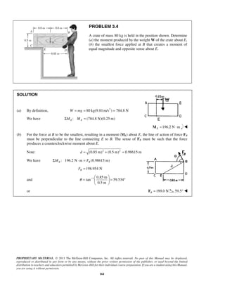 PROBLEM 3.4 
A crate of mass 80 kg is held in the position shown. Determine 
(a) the moment produced by the weight W of the crate about E, 
(b) the smallest force applied at B that creates a moment of 
equal magnitude and opposite sense about E. 
θ −   
=   = ° 
PROPRIETARY MATERIAL. © 2013 The McGraw-Hill Companies, Inc. All rights reserved. No part of this Manual may be displayed, 
reproduced or distributed in any form or by any means, without the prior written permission of the publisher, or used beyond the limited 
distribution to teachers and educators permitted by McGraw-Hill for their individual course preparation. If you are a student using this Manual, 
you are using it without permission. 
164 
SOLUTION 
(a) By definition, W = mg = 80 kg(9.81m/s2 ) = 784.8 N 
We have : (784.8 N)(0.25 m) E E ΣM M = 
196.2 N m EM = ⋅  
(b) For the force at B to be the smallest, resulting in a moment (ME) about E, the line of action of force FB 
must be perpendicular to the line connecting E to B. The sense of FB must be such that the force 
produces a counterclockwise moment about E. 
Note: d = (0.85 m)2 + (0.5 m)2 = 0.98615 m 
We have : 196.2 N m (0.98615 m) E B ΣM ⋅ = F 
198.954 N B F = 
and 1 0.85 m 
tan 59.534 
0.5 m 
  
or 199.0 N B F = 59.5°  
 