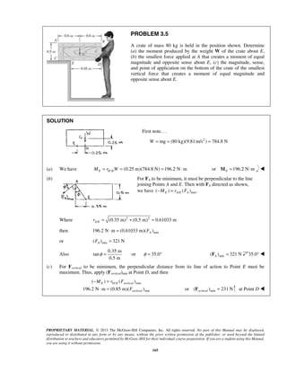PROBLEM 3.5 
A crate of mass 80 kg is held in the position shown. Determine 
(a) the moment produced by the weight W of the crate about E, 
(b) the smallest force applied at A that creates a moment of equal 
magnitude and opposite sense about E, (c) the magnitude, sense, 
and point of application on the bottom of the crate of the smallest 
vertical force that creates a moment of equal magnitude and 
opposite sense about E. 
φ = or φ = 35.0° min ( ) 321 N A F = 35.0°  
− = 
E D E vertical 
⋅ = or ( F ) = 231 N at Point D  
vertical min PROPRIETARY MATERIAL. © 2013 The McGraw-Hill Companies, Inc. All rights reserved. No part of this Manual may be displayed, 
reproduced or distributed in any form or by any means, without the prior written permission of the publisher, or used beyond the limited 
distribution to teachers and educators permitted by McGraw-Hill for their individual course preparation. If you are a student using this Manual, 
you are using it without permission. 
165 
SOLUTION 
First note. . . 
W = mg = (80 kg)(9.81m/s2 ) = 784.8 N 
(a) We have / (0.25 m)(784.8 N) 196.2 N m E HE M = r W = = ⋅ or 196.2 N m EM = ⋅  
(b) For FA to be minimum, it must be perpendicular to the line 
joining Points A and E. Then with FA directed as shown, 
we have / min ( ) ( ) . E AE A −M = r F 
Where 2 2 
/ (0.35 m) (0.5 m) 0.61033 m A E r = + = 
then min 196.2 N m (0.61033 m)( ) A ⋅ = F 
or min ( ) 321 N A F = 
Also 
0.35 m 
tan 
0.5 m 
(c) For Fvertical to be minimum, the perpendicular distance from its line of action to Point E must be 
maximum. Thus, apply (Fvertical)min at Point D, and then 
/ min 
min 
( ) ( ) 
196.2 N m (0.85 m)( ) 
vertical 
M r F 
F 
 