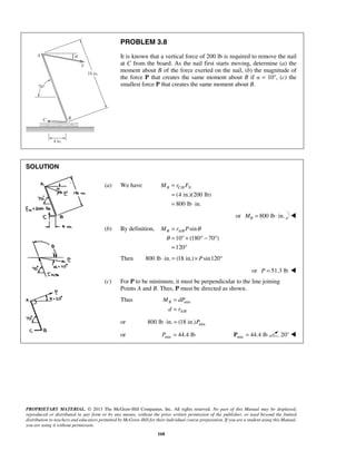 PROBLEM 3.8 
It is known that a vertical force of 200 lb is required to remove the nail 
at C from the board. As the nail first starts moving, determine (a) the 
moment about B of the force exerted on the nail, (b) the magnitude of 
the force P that creates the same moment about B if α = 10°, (c) the 
smallest force P that creates the same moment about B. 
MB = rC BFN 
= 
= ⋅ 
MB rA BP θ 
θ 
= 
= °+ °− ° 
= ° 
M dP 
d r 
PROPRIETARY MATERIAL. © 2013 The McGraw-Hill Companies, Inc. All rights reserved. No part of this Manual may be displayed, 
reproduced or distributed in any form or by any means, without the prior written permission of the publisher, or used beyond the limited 
distribution to teachers and educators permitted by McGraw-Hill for their individual course preparation. If you are a student using this Manual, 
you are using it without permission. 
168 
SOLUTION 
(a) We have / 
(4 in.)(200 lb) 
800 lb in. 
or 800 lb in. B M= ⋅  
(b) By definition, / sin 
10 (180 70 ) 
120 
Then 800 lb ⋅ in. = (18 in.)× Psin120° 
or P = 51.3 lb  
(c) For P to be minimum, it must be perpendicular to the line joining 
Points A and B. Thus, P must be directed as shown. 
Thus min 
/ 
B 
A B 
= 
= 
or min 800 lb ⋅ in. = (18 in.)P 
or min P = 44.4 lb min P = 44.4 lb 20°  
 