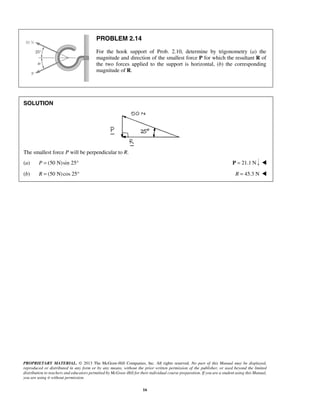 PROPRIETARY MATERIAL. © 2013 The McGraw-Hill Companies, Inc. All rights reserved. No part of this Manual may be displayed, 
reproduced or distributed in any form or by any means, without the prior written permission of the publisher, or used beyond the limited 
distribution to teachers and educators permitted by McGraw-Hill for their individual course preparation. If you are a student using this Manual, 
you are using it without permission. 
16 
PROBLEM 2.14 
For the hook support of Prob. 2.10, determine by trigonometry (a) the 
magnitude and direction of the smallest force P for which the resultant R of 
the two forces applied to the support is horizontal, (b) the corresponding 
magnitude of R. 
SOLUTION 
The smallest force P will be perpendicular to R. 
(a) P = (50 N)sin 25° P = 21.1 N  
(b) R = (50 N) cos 25° R = 45.3 N  
 