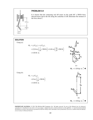 PROBLEM 3.9 
It is known that the connecting rod AB exerts on the crank BC a 500-lb force 
directed down and to the left along the centerline of AB. Determine the moment of 
the force about C. 
MC = y FAB x + x FAB y 
=  ×  +  ×      
    
= ⋅ 
MC = y FAB x 
=  ×    
  
= ⋅ 
PROPRIETARY MATERIAL. © 2013 The McGraw-Hill Companies, Inc. All rights reserved. No part of this Manual may be displayed, 
reproduced or distributed in any form or by any means, without the prior written permission of the publisher, or used beyond the limited 
distribution to teachers and educators permitted by McGraw-Hill for their individual course preparation. If you are a student using this Manual, 
you are using it without permission. 
169 
SOLUTION 
Using (a): 
1 1 ( ) ( ) 
7 24 
(2.24 in.) 500 lb (1.68 in.) 500 lb 
25 25 
1120 lb in. 
(a) 
1.120 kip in. CM = ⋅  
Using (b): 
2( ) 
7 
(8 in.) 500 lb 
25 
1120 lb in. 
(b) 
1.120 kip in. CM = ⋅  
 