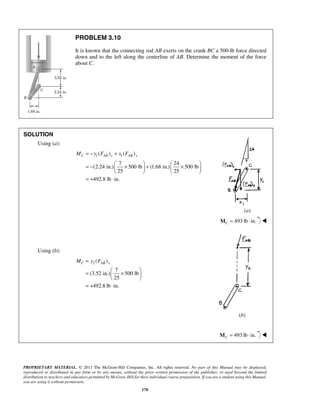 PROBLEM 3.10 
It is known that the connecting rod AB exerts on the crank BC a 500-lb force directed 
down and to the left along the centerline of AB. Determine the moment of the force 
about C. 
MC = −y FAB x + x FAB y 
= −  ×  +  ×      
    
= + ⋅ 
MC = y FAB x 
=  ×    
  
= + ⋅ 
PROPRIETARY MATERIAL. © 2013 The McGraw-Hill Companies, Inc. All rights reserved. No part of this Manual may be displayed, 
reproduced or distributed in any form or by any means, without the prior written permission of the publisher, or used beyond the limited 
distribution to teachers and educators permitted by McGraw-Hill for their individual course preparation. If you are a student using this Manual, 
you are using it without permission. 
170 
SOLUTION 
Using (a): 
1 1 ( ) ( ) 
7 24 
(2.24 in.) 500 lb (1.68 in.) 500 lb 
25 25 
492.8 lb in. 
(a) 
493 lb in. CM = ⋅  
Using (b): 
2( ) 
7 
(3.52 in.) 500 lb 
25 
492.8 lb in. 
(b) 
493 lb in. CM = ⋅  
 