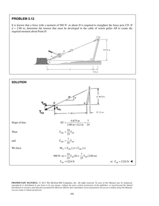 PROBLEM 3.12 
It is known that a force with a moment of 960 N · m about D is required to straighten the fence post CD. If 
d = 2.80 m, determine the tension that must be developed in the cable of winch puller AB to create the 
required moment about Point D. 
EC= = 
+ 
⋅ = + 
AB AB 
PROPRIETARY MATERIAL. © 2013 The McGraw-Hill Companies, Inc. All rights reserved. No part of this Manual may be displayed, 
reproduced or distributed in any form or by any means, without the prior written permission of the publisher, or used beyond the limited 
distribution to teachers and educators permitted by McGraw-Hill for their individual course preparation. If you are a student using this Manual, 
you are using it without permission. 
172 
SOLUTION 
Slope of line: 
0.875 m 7 
2.80 m 0.2 m 24 
Then 
24 
25 TABx = TAB 
and 
7 
25 ABy AB T = T 
We have ( ) ( ) MD = TABx y + TABy x 
24 7 
960 N m (0) (2.80 m) 
25 25 
1224 N 
AB 
T T 
T 
= or 1224 N AB T =  
 