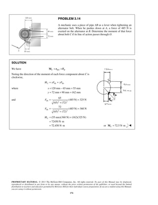 PROBLEM 3.14 
A mechanic uses a piece of pipe AB as a lever when tightening an 
alternator belt. When he pushes down at A, a force of 485 N is 
exerted on the alternator at B. Determine the moment of that force 
about bolt C if its line of action passes through O. 
SOLUTION 
We have C B/C B M = r ×F 
Noting the direction of the moment of each force component about C is 
clockwise, 
65 
F 
F 
C M= + 
PROPRIETARY MATERIAL. © 2013 The McGraw-Hill Companies, Inc. All rights reserved. No part of this Manual may be displayed, 
reproduced or distributed in any form or by any means, without the prior written permission of the publisher, or used beyond the limited 
distribution to teachers and educators permitted by McGraw-Hill for their individual course preparation. If you are a student using this Manual, 
you are using it without permission. 
174 
MC = xFBy + yFBx 
where 120mm 65mm 55mm 
72 mm 90 mm 162 mm 
x 
y 
= − = 
= + = 
and 
2 2 
2 2 
(485 N) 325 N 
(65) (72) 
72 
(485 N) 360 N 
(65) (72) 
Bx 
By 
= = 
+ 
= = 
+ 
(55 mm)(360 N) (162)(325 N) 
72450 N m 
72.450 N m 
= ⋅ 
= ⋅ or 72.5 N m CM = ⋅  
 