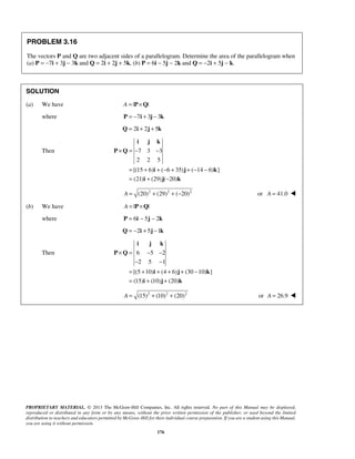 PROBLEM 3.16 
The vectors P and Q are two adjacent sides of a parallelogram. Determine the area of the parallelogram when 
(a) P = −7i + 3j − 3k and Q = 2i + 2j + 5k, (b) P = 6i − 5j − 2k and Q = −2i + 5j − k. 
i j k 
× =− − 
i j k 
× = − − 
− − 
= + + + + − 
= + + 
PROPRIETARY MATERIAL. © 2013 The McGraw-Hill Companies, Inc. All rights reserved. No part of this Manual may be displayed, 
reproduced or distributed in any form or by any means, without the prior written permission of the publisher, or used beyond the limited 
distribution to teachers and educators permitted by McGraw-Hill for their individual course preparation. If you are a student using this Manual, 
you are using it without permission. 
176 
SOLUTION 
(a) We have A = |P×Q| 
where P = −7i + 3j − 3k 
Q = 2i + 2j + 5k 
Then 7 3 3 
2 2 5 
[(15 6) ( 6 35) ( 14 6) ] 
(21) (29) ( 20) 
= + +− + +− − 
= + − 
P Q 
i j k 
i j k 
A = (20)2 + (29)2 + (−20)2 or A = 41.0  
(b) We have A = |P×Q| 
where P = 6i − 5j − 2k 
Q = −2i + 5j −1k 
Then 6 5 2 
2 5 1 
[(5 10) (4 6) (30 10) ] 
(15) (10) (20) 
P Q 
i j k 
i j k 
A = (15)2 + (10)2 + (20)2 or A = 26.9  
 