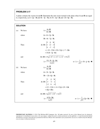 PROBLEM 3.17 
A plane contains the vectors A and B. Determine the unit vector normal to the plane when A and B are equal 
to, respectively, (a) i + 2j − 5k and 4i − 7j − 5k, (b) 3i − 3j + 2k and −2i + 6j − 4k. 
= × 
A B λ 
× 
A B 
i j k 
× = + − 
− − 
= − − − i j k λ or 
λ = − i − j − k  
= × 
A B λ 
× 
A B 
i j k 
× = − 
− − 
= − + − + + − 
= + 
= + j k λ or 
λ = j + k  
PROPRIETARY MATERIAL. © 2013 The McGraw-Hill Companies, Inc. All rights reserved. No part of this Manual may be displayed, 
reproduced or distributed in any form or by any means, without the prior written permission of the publisher, or used beyond the limited 
distribution to teachers and educators permitted by McGraw-Hill for their individual course preparation. If you are a student using this Manual, 
you are using it without permission. 
177 
SOLUTION 
(a) We have 
| | 
where A =1i + 2j − 5k 
B = 4i − 7j − 5k 
Then 1 2 5 
4 7 5 
( 10 35) (20 5) ( 7 8) 
15(3 1 1 ) 
= − − + + + − − 
= − − 
A B 
i j k 
i j k 
and |A×B| =15 (−3)2 + (−1)2 + (−1)2 =15 11 
15( 3 1 1 ) 
15 11 
1 
( 3 ) 
11 
(b) We have 
| | 
where A = 3i − 3j + 2k 
B = −2i + 6j − 4k 
Then 3 3 2 
2 6 4 
(12 12) ( 4 12) (18 6) 
(8 12 ) 
A B 
i j k 
j k 
and |A×B| = 4 (2)2 + (3)2 = 4 13 
4(2 3 ) 
4 13 
1 
(2 3 ) 
13 
 