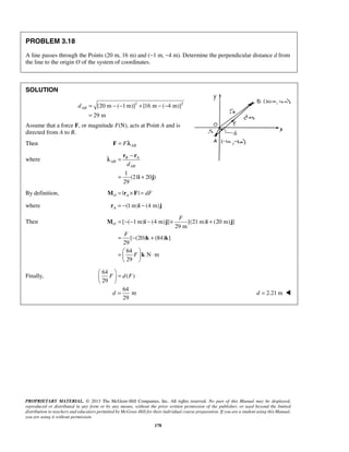 PROBLEM 3.18 
A line passes through the Points (20 m, 16 m) and (−1 m, −4 m). Determine the perpendicular distance d from 
the line to the origin O of the system of coordinates. 
− 
r r 
B A 
= − − − × + 
M i j i j 
= − + 
  =   ⋅ 
  
  =   
  
d = d = 2.21 m  
PROPRIETARY MATERIAL. © 2013 The McGraw-Hill Companies, Inc. All rights reserved. No part of this Manual may be displayed, 
reproduced or distributed in any form or by any means, without the prior written permission of the publisher, or used beyond the limited 
distribution to teachers and educators permitted by McGraw-Hill for their individual course preparation. If you are a student using this Manual, 
you are using it without permission. 
178 
SOLUTION 
[20 m ( 1m)]2 [16 m ( 4 m)]2 
29 m 
dAB = − − + − − 
= 
Assume that a force F, or magnitude F(N), acts at Point A and is 
directed from A to B. 
Then AB F = Fλ 
where 
1 
(21 20 ) 
29 
AB 
dAB 
= 
= + 
i j 
λ 
By definition, | | O A M = r × F = dF 
where (1 m) (4 m) A r = − i − j 
Then [ ( 1 m) (4 m) ] [(21 m) (20 m) ] 
29 m 
[ (20) (84) ] 
29 
64 
N m 
29 
O 
F 
F 
F 
k k 
k 
Finally, 
64 
( ) 
29 
F dF 
64 
m 
29 
 