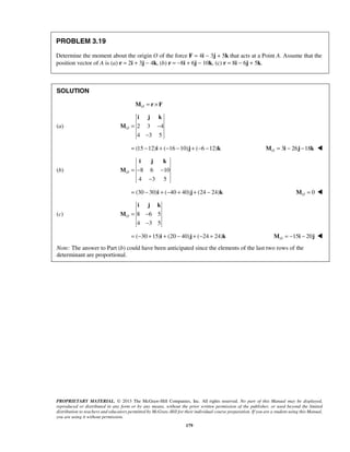 i j k 
O= − 
− 
i j k 
O = − − 
− 
i j k 
O= − 
− 
PROPRIETARY MATERIAL. © 2013 The McGraw-Hill Companies, Inc. All rights reserved. No part of this Manual may be displayed, 
reproduced or distributed in any form or by any means, without the prior written permission of the publisher, or used beyond the limited 
distribution to teachers and educators permitted by McGraw-Hill for their individual course preparation. If you are a student using this Manual, 
you are using it without permission. 
179 
PROBLEM 3.19 
Determine the moment about the origin O of the force F = 4i − 3j + 5k that acts at a Point A. Assume that the 
position vector of A is (a) r = 2i + 3j − 4k, (b) r = −8i + 6j − 10k, (c) r = 8i − 6j + 5k. 
SOLUTION 
MO = r ×F 
(a) 2 3 4 
4 3 5 
M 
= (15 −12)i + (−16 −10)j + (−6 −12)k 3 26 18 OM = i − j − k  
(b) 8 6 10 
4 3 5 
M 
= (30 − 30)i + (−40 + 40)j + (24 − 24)k 0 O M =  
(c) 8 6 5 
4 3 5 
M 
= (−30 +15)i + (20 − 40)j + (−24 + 24)k 15 20 O M = − i − j  
Note: The answer to Part (b) could have been anticipated since the elements of the last two rows of the 
determinant are proportional. 
 