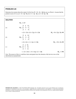 i j k 
O= − 
− 
i j k 
O= − − 
− 
i j k 
O= − 
− 
PROPRIETARY MATERIAL. © 2013 The McGraw-Hill Companies, Inc. All rights reserved. No part of this Manual may be displayed, 
reproduced or distributed in any form or by any means, without the prior written permission of the publisher, or used beyond the limited 
distribution to teachers and educators permitted by McGraw-Hill for their individual course preparation. If you are a student using this Manual, 
you are using it without permission. 
180 
PROBLEM 3.20 
Determine the moment about the origin O of the force F = 2i + 3j − 4k that acts at a Point A. Assume that the 
position vector of A is (a) r = 3i − 6j + 5k, (b) r = i − 4j − 2k, (c) r = 4i + 6j − 8k. 
SOLUTION 
MO = r ×F 
(a) 3 6 5 
2 3 4 
M 
= (24 −15)i + (10 +12)j + (9 +12)k 9 22 21 OM = i + j + k  
(b) 1 4 2 
2 3 4 
M 
= (16 + 6)i + (−4 + 4)j + (3 + 8)k 22 11 OM = i + k  
(c) 4 6 8 
2 3 4 
M 
= (−24 + 24)i + (−16 +16)j + (12 −12)k 0 O M =  
Note: The answer to Part (c) could have been anticipated since the elements of the last two rows of the 
determinant are proportional. 
 