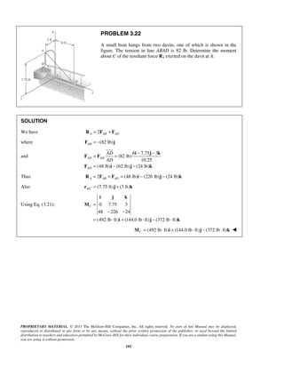 PROBLEM 3.22 
A small boat hangs from two davits, one of which is shown in the 
figure. The tension in line ABAD is 82 lb. Determine the moment 
about C of the resultant force RA exerted on the davit at A. 
 
= = − − 
= − − 
AD AD 
i j k 
PROPRIETARY MATERIAL. © 2013 The McGraw-Hill Companies, Inc. All rights reserved. No part of this Manual may be displayed, 
reproduced or distributed in any form or by any means, without the prior written permission of the publisher, or used beyond the limited 
distribution to teachers and educators permitted by McGraw-Hill for their individual course preparation. If you are a student using this Manual, 
you are using it without permission. 
182 
SOLUTION 
We have RA = 2FAB + FAD 
where (82 lb) AB F = − j 
and 
6 7.75 3 
(82 lb) 
10.25 
(48 lb) (62 lb) (24 lb) 
AD 
AD 
AD 
i j k 
F F 
F i j k 
Thus 2 (48 lb) (226 lb) (24 lb) A AB AD R = F + F = i − j − k 
Also / (7.75 ft) (3 ft) A Cr = j + k 
Using Eq. (3.21): 0 7.75 3 
48 226 24 
(492 lb ft) (144.0 lb ft) (372 lb ft) 
C = 
− − 
= ⋅ + ⋅ − ⋅ 
M 
i j k 
(492 lb ft) (144.0 lb ft) (372 lb ft) CM = ⋅ i + ⋅ j − ⋅ k  
 