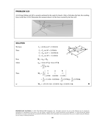 PROBLEM 3.23 
A 6-ft-long fishing rod AB is securely anchored in the sand of a beach. After a fish takes the bait, the resulting 
force in the line is 6 lb. Determine the moment about A of the force exerted by the line at B. 
SOLUTION 
We have (6 lb) cos 8 5.9416 lb xz T = °= 
Then sin 30 2.9708 lb 
= °= 
= °=− 
= °= − 
sin 8 0.83504 lb 
cos 30 5.1456 lb 
T T 
T T 
T T 
B A= °− ° 
r j k 
= − 
j k 
i j k 
A= − 
− − 
PROPRIETARY MATERIAL. © 2013 The McGraw-Hill Companies, Inc. All rights reserved. No part of this Manual may be displayed, 
reproduced or distributed in any form or by any means, without the prior written permission of the publisher, or used beyond the limited 
distribution to teachers and educators permitted by McGraw-Hill for their individual course preparation. If you are a student using this Manual, 
you are using it without permission. 
183 
x xz 
y BC 
z xz 
Now A B/A BC M = r ×T 
where / (6sin 45 ) (6cos 45 ) 
6 ft 
( ) 
2 
Then 
6 
0 1 1 
2 
2.9708 0.83504 5.1456 
6 6 6 
( 5.1456 0.83504) (2.9708) (2.9708) 
2 2 2 
= − − − − 
M 
i j k 
or (25.4 lb ft) (12.60 lb ft) (12.60 lb ft) A M = − ⋅ i − ⋅ j − ⋅ k  
 